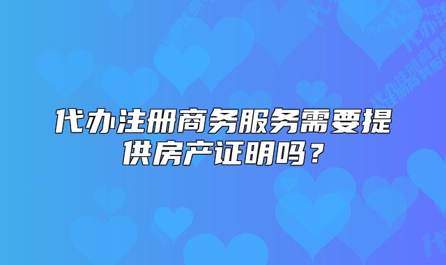 代办注册商务服务需要提供房产证明吗？