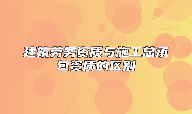 建筑劳务资质与施工总承包资质的区别