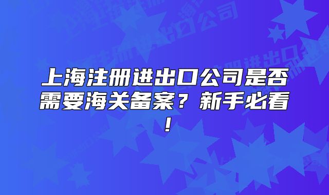 上海注册进出口公司是否需要海关备案?新手必看!