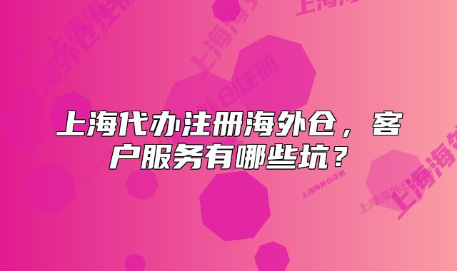 上海代办注册海外仓,客户服务有哪些坑?