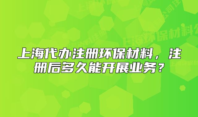 上海代办注册环保材料，注册后多久能开展业务？