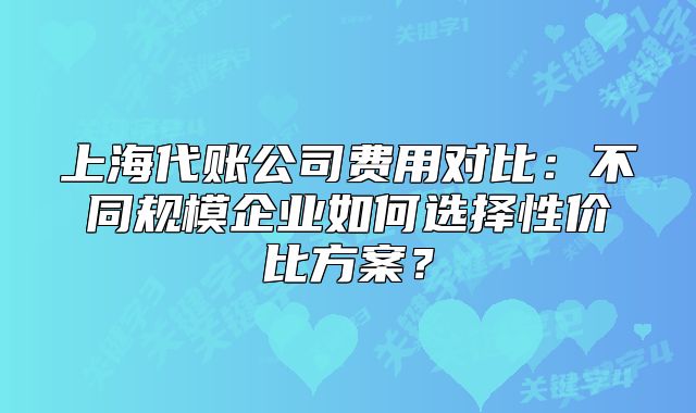 上海代账公司费用对比：不同规模企业如何选择性价比方案？