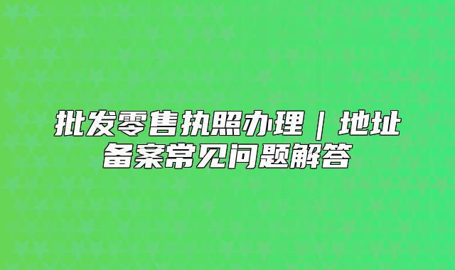 批发零售执照办理|地址备案常见问题解答