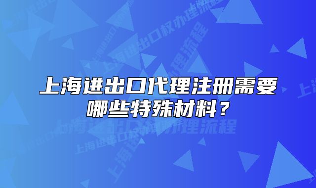 上海进出口代理注册需要哪些特殊材料?