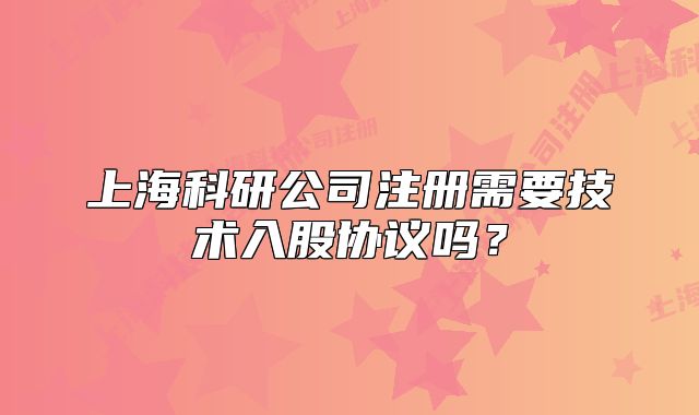 上海科研公司注册需要技术入股协议吗?