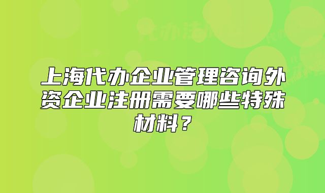 上海代办企业管理咨询外资企业注册需要哪些特殊材料?