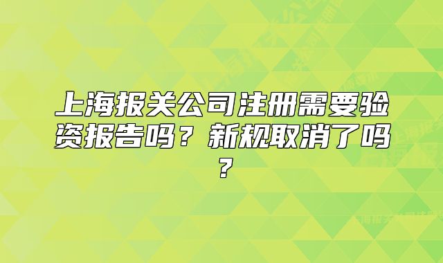 上海报关公司注册需要验资报告吗？新规取消了吗？