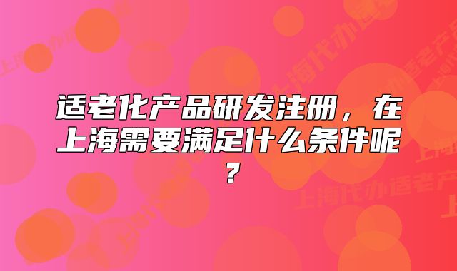 适老化产品研发注册,在上海需要满足什么条件呢?