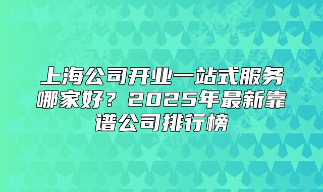 上海公司开业一站式服务哪家好?2025年最新靠谱公司排行榜