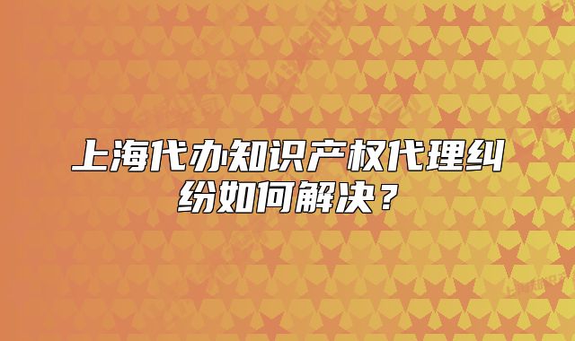 上海代办知识产权代理纠纷如何解决？