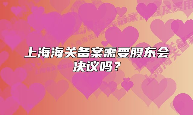 上海海关备案需要股东会决议吗？
