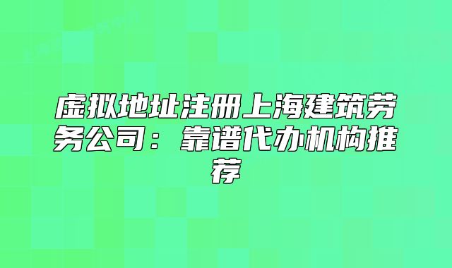 虚拟地址注册上海建筑劳务公司：靠谱代办机构推荐
