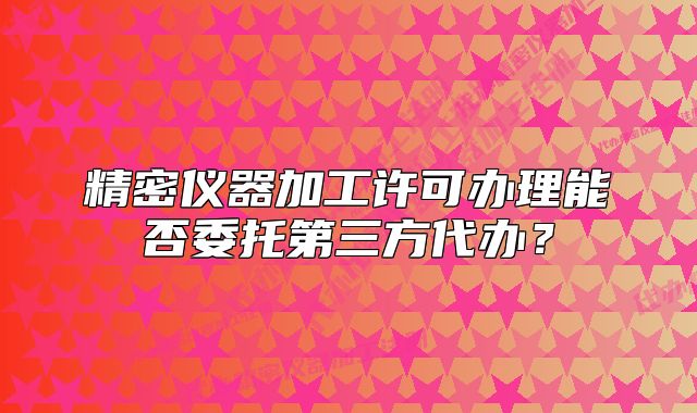 精密仪器加工许可办理能否委托第三方代办?