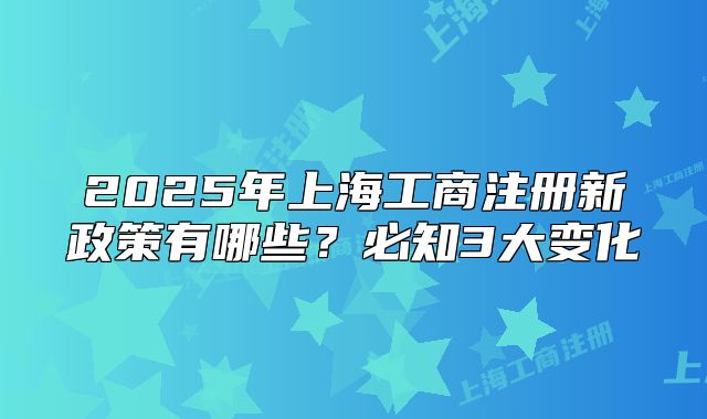 2025年上海工商注册新政策有哪些?必知3大变化
