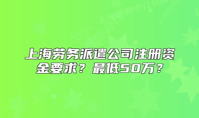 上海劳务派遣公司注册资金要求？最低50万？