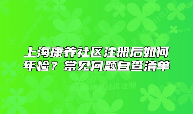 上海康养社区注册后如何年检?常见问题自查清单