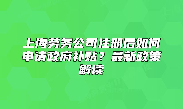 上海劳务公司注册后如何申请政府补贴?最新政策解读