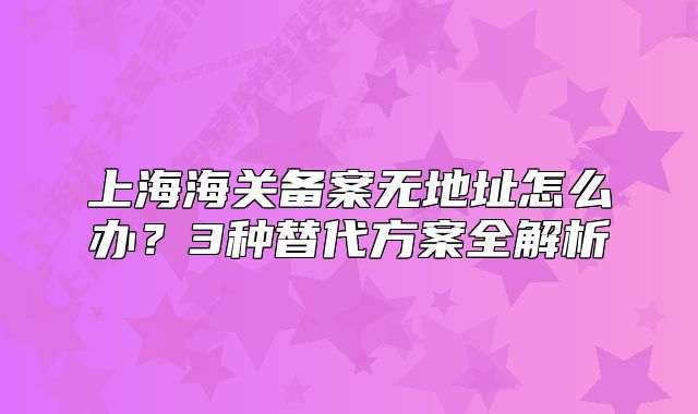 上海海关备案无地址怎么办?3种替代方案全解析