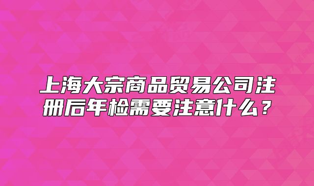 上海大宗商品贸易公司注册后年检需要注意什么？