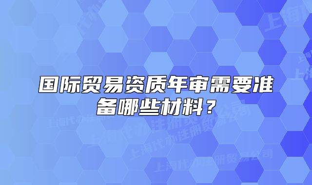 国际贸易资质年审需要准备哪些材料?