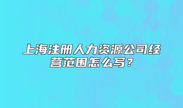 上海注册人力资源公司经营范围怎么写?