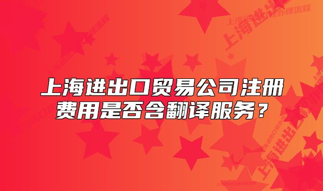上海进出口贸易公司注册费用是否含翻译服务?