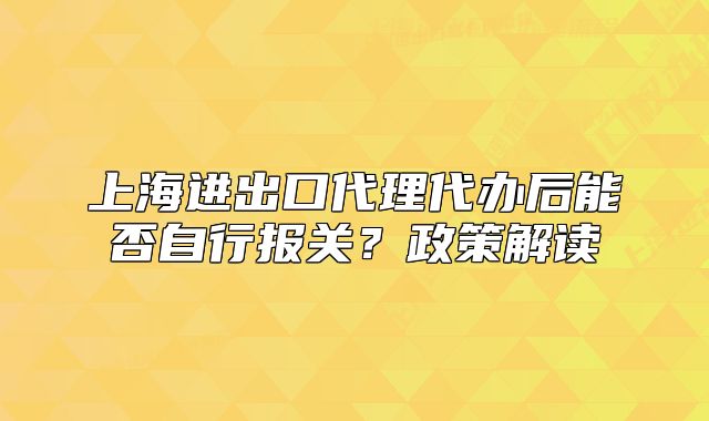 上海进出口代理代办后能否自行报关?政策解读