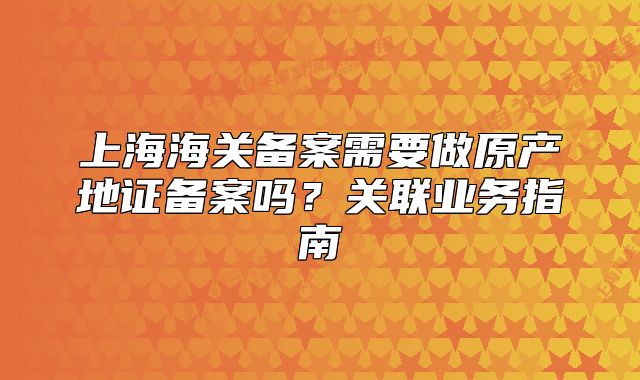 上海海关备案需要做原产地证备案吗？关联业务指南