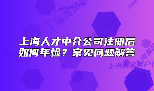 上海人才中介公司注册后如何年检?常见问题解答