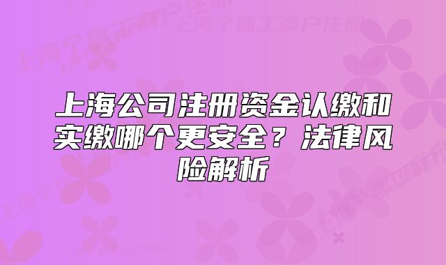 上海公司注册资金认缴和实缴哪个更安全？法律风险解析