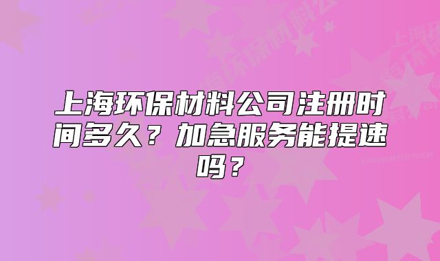 上海环保材料公司注册时间多久?加急服务能提速吗?