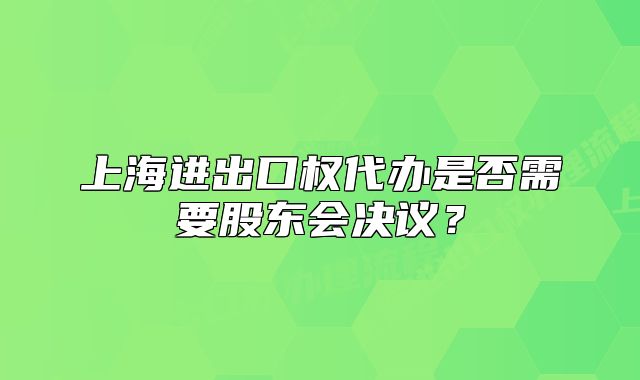 上海进出口权代办是否需要股东会决议？