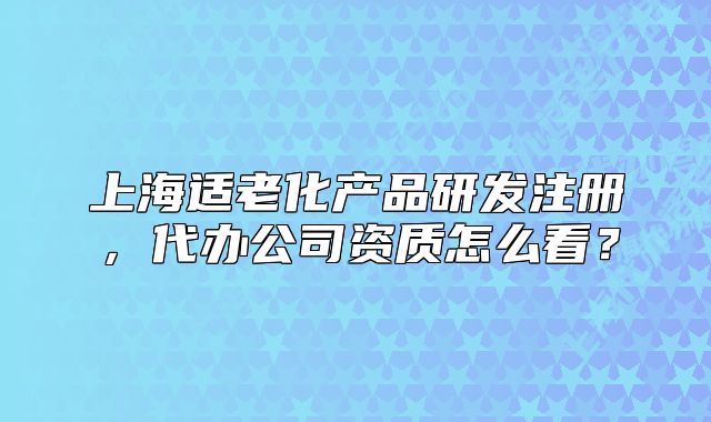 上海适老化产品研发注册，代办公司资质怎么看？