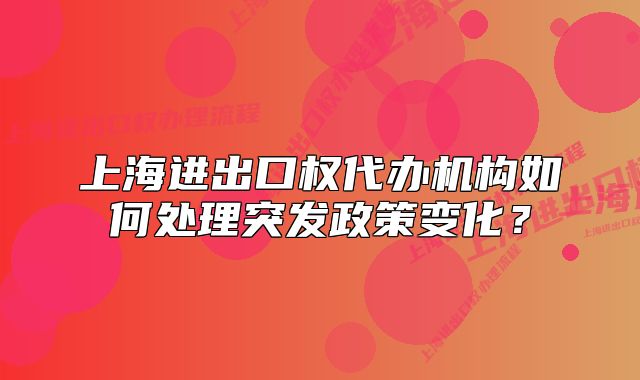 上海进出口权代办机构如何处理突发政策变化?