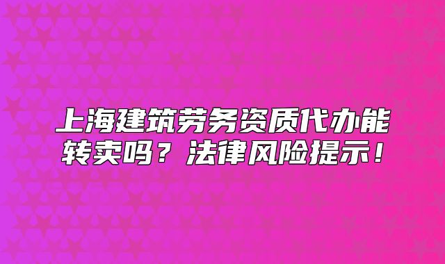 上海建筑劳务资质代办能转卖吗?法律风险提示!