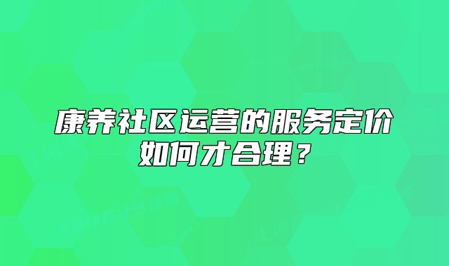康养社区运营的服务定价如何才合理？