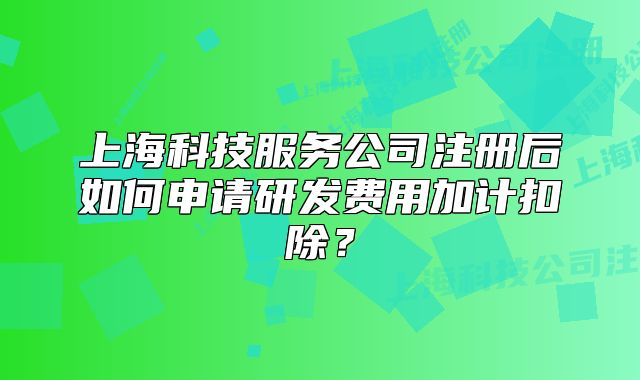 上海科技服务公司注册后如何申请研发费用加计扣除?
