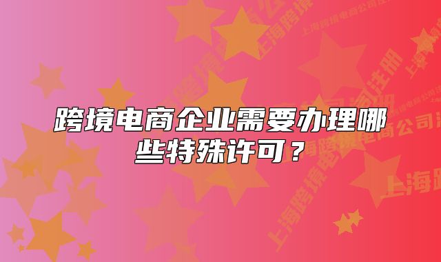 跨境电商企业需要办理哪些特殊许可?