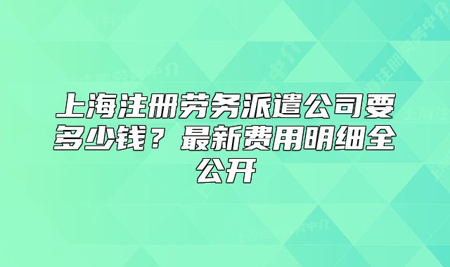 上海注册劳务派遣公司要多少钱?最新费用明细全公开