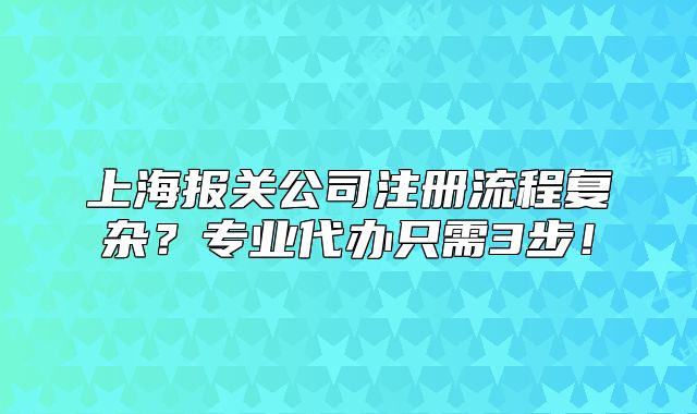 上海报关公司注册流程复杂？专业代办只需3步！