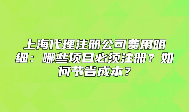上海代理注册公司费用明细:哪些项目必须注册?如何节省成本?