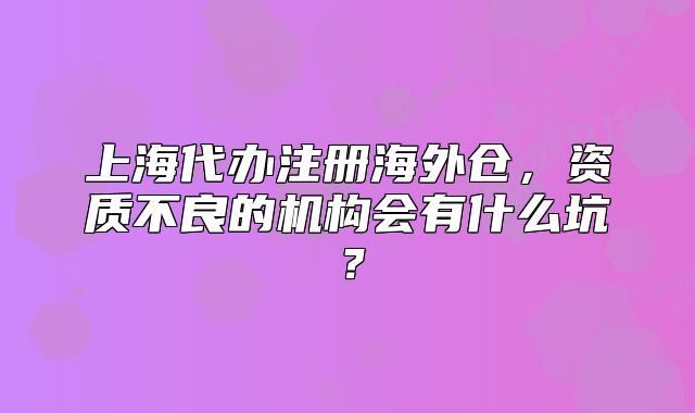 上海代办注册海外仓，资质不良的机构会有什么坑？