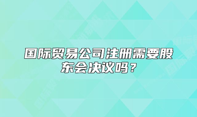 国际贸易公司注册需要股东会决议吗？