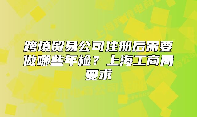 跨境贸易公司注册后需要做哪些年检?上海工商局要求