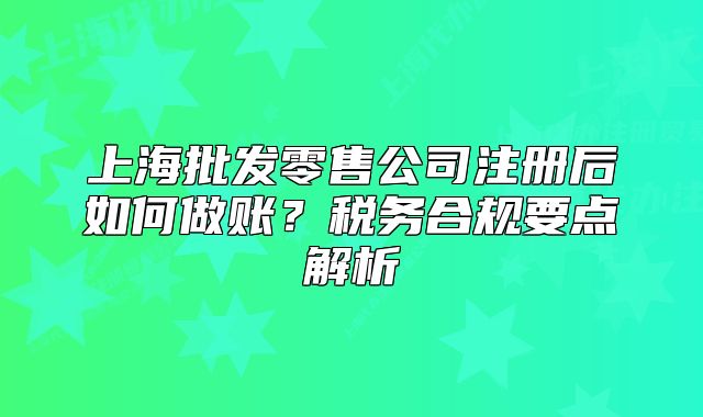 上海批发零售公司注册后如何做账？税务合规要点解析