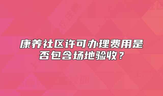 康养社区许可办理费用是否包含场地验收?