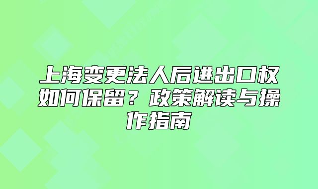 上海变更法人后进出口权如何保留?政策解读与操作指南