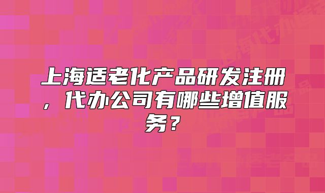 上海适老化产品研发注册，代办公司有哪些增值服务？