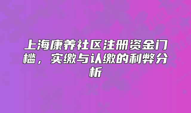 上海康养社区注册资金门槛，实缴与认缴的利弊分析