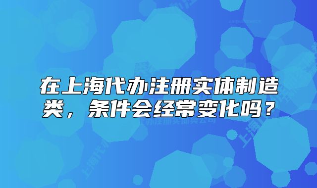 在上海代办注册实体制造类,条件会经常变化吗?